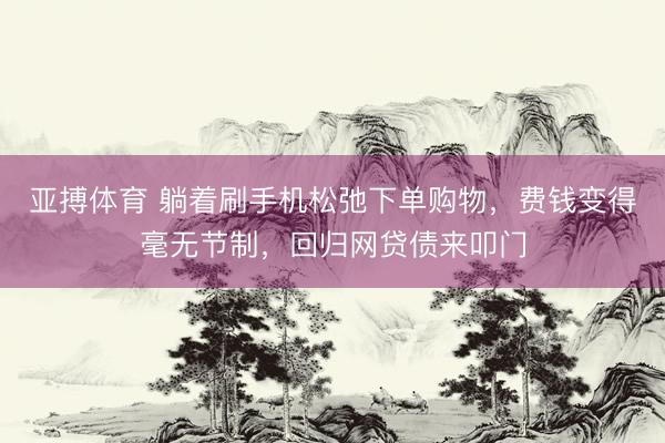 亚搏体育 躺着刷手机松弛下单购物，费钱变得毫无节制，回归网贷债来叩门