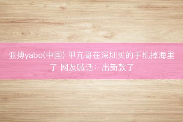 亚搏yabo(中国) 甲亢哥在深圳买的手机掉海里了 网友喊话：出新款了