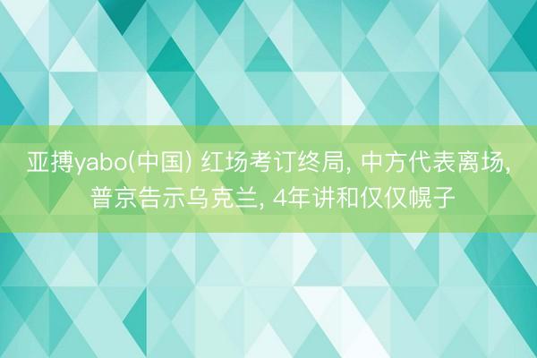 亚搏yabo(中国) 红场考订终局， 中方代表离场， 普京告示乌克兰， 4年讲和仅仅幌子