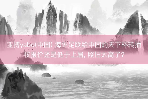 亚搏yabo(中国) 海外足联给中国的天下杯转播权报价还是低于上届, 照旧太高了?