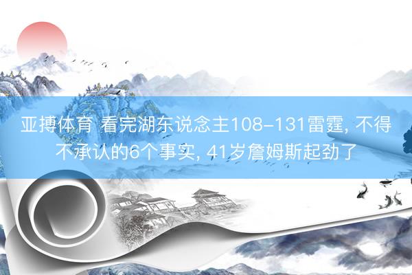 亚搏体育 看完湖东说念主108-131雷霆， 不得不承认的6个事实， 41岁詹姆斯起劲了