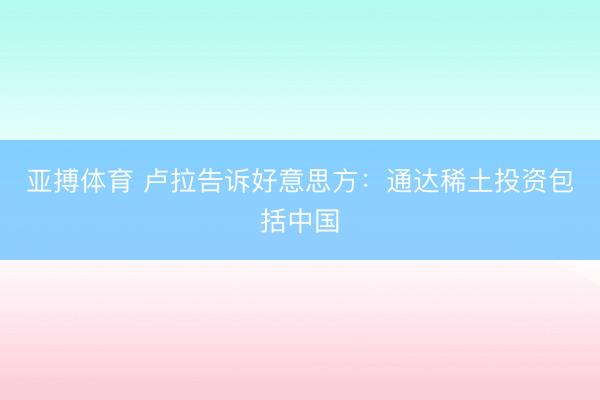 亚搏体育 卢拉告诉好意思方：通达稀土投资包括中国