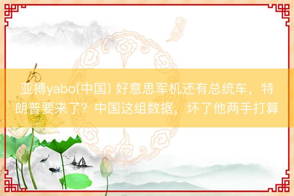 亚搏yabo(中国) 好意思军机还有总统车，特朗普要来了？中国这组数据，坏了他两手打算