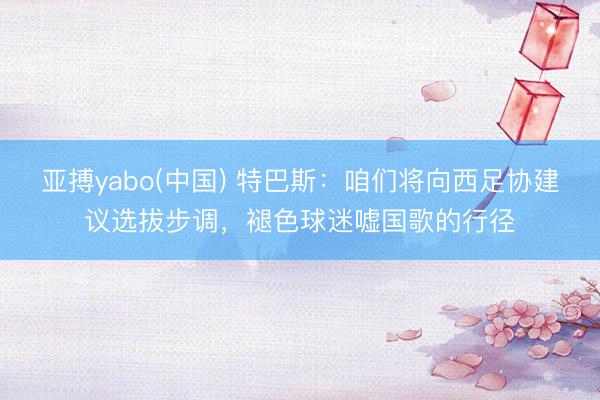 亚搏yabo(中国) 特巴斯：咱们将向西足协建议选拔步调，褪色球迷嘘国歌的行径