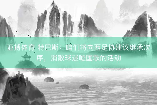 亚搏体育 特巴斯：咱们将向西足协建议继承次序，消散球迷嘘国歌的活动