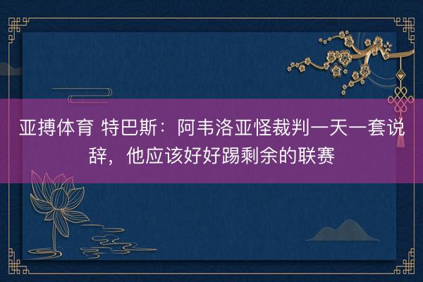 亚搏体育 特巴斯：阿韦洛亚怪裁判一天一套说辞，他应该好好踢剩余的联赛