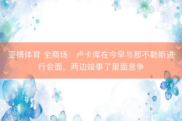 亚搏体育 全商场：卢卡库在今早与那不勒斯进行会面，两边竣事了里面息争