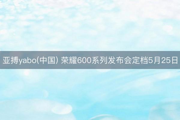 亚搏yabo(中国) 荣耀600系列发布会定档5月25日