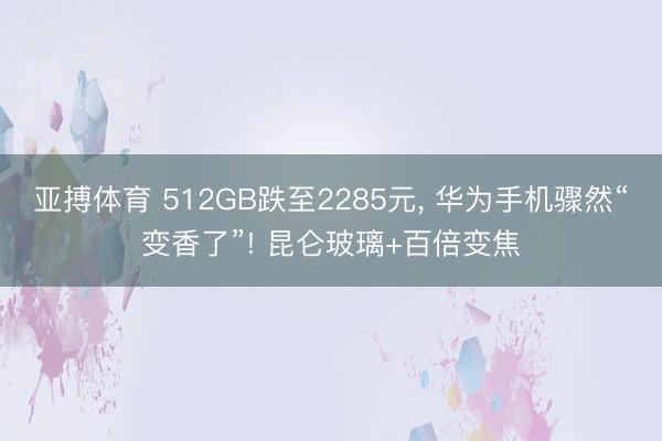 亚搏体育 512GB跌至2285元， 华为手机骤然“变香了”! 昆仑玻璃+百倍变焦