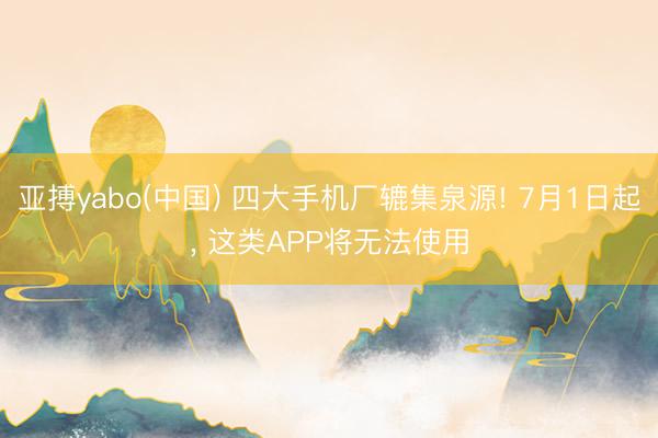 亚搏yabo(中国) 四大手机厂辘集泉源! 7月1日起, 这类APP将无法使用