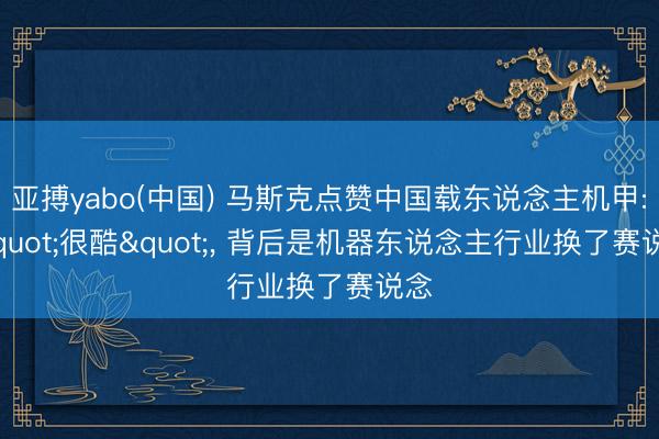 亚搏yabo(中国) 马斯克点赞中国载东说念主机甲: "很酷"， 背后是机器东说念主行业换了赛说念