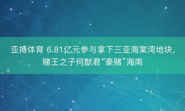 亚搏体育 6.81亿元参与拿下三亚海棠湾地块，赌王之子何猷君“豪赌”海南