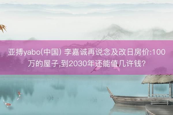 亚搏yabo(中国) 李嘉诚再说念及改日房价:100万的屋子，到2030年还能值几许钱?