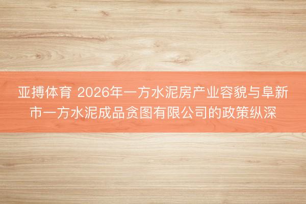 亚搏体育 2026年一方水泥房产业容貌与阜新市一方水泥成品贪图有限公司的政策纵深