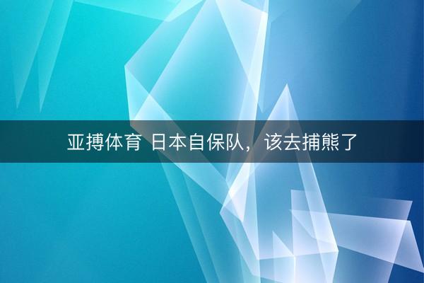 亚搏体育 日本自保队，该去捕熊了