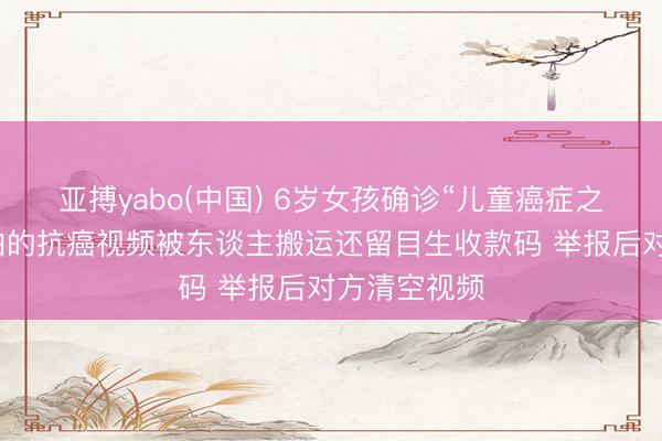 亚搏yabo(中国) 6岁女孩确诊“儿童癌症之王”，姆妈拍的抗癌视频被东谈主搬运还留目生收款码 举报后对方清空视频