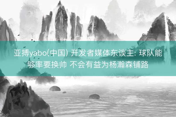 亚搏yabo(中国) 开发者媒体东谈主: 球队能够率要换帅 不会有益为杨瀚森铺路