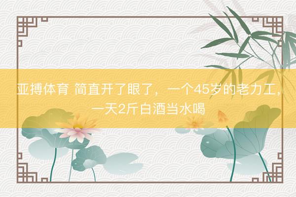 亚搏体育 简直开了眼了，一个45岁的老力工，一天2斤白酒当水喝