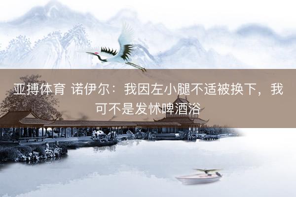 亚搏体育 诺伊尔：我因左小腿不适被换下，我可不是发怵啤酒浴