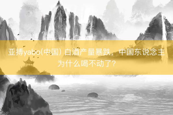 亚搏yabo(中国) 白酒产量暴跌，中国东说念主为什么喝不动了？