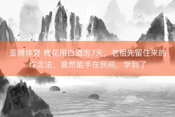 亚搏体育 槐花用白酒泡7天,老祖先留住来的作念法,竟然能手在民间,学到了