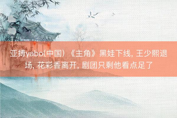 亚搏yabo(中国) 《主角》黑娃下线， 王少熙退场， 花彩香离开， 剧团只剩他看点足了