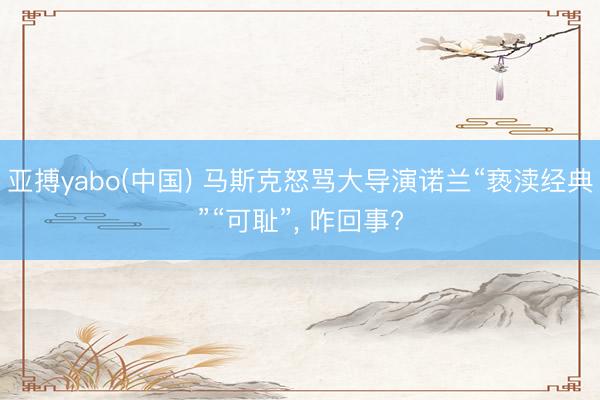 亚搏yabo(中国) 马斯克怒骂大导演诺兰“亵渎经典”“可耻”， 咋回事?
