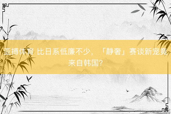 亚搏体育 比日系低廉不少，「静奢」赛谈新宠竟来自韩国？