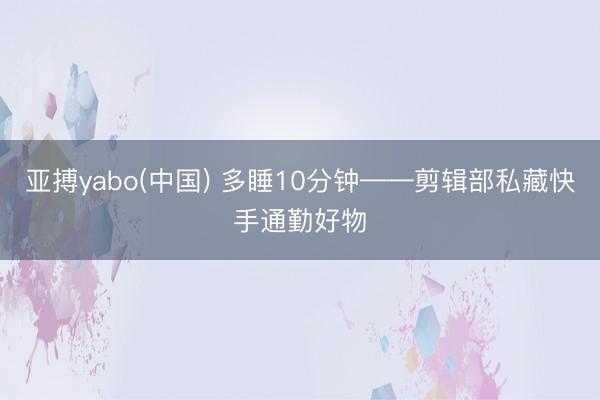 亚搏yabo(中国) 多睡10分钟——剪辑部私藏快手通勤好物