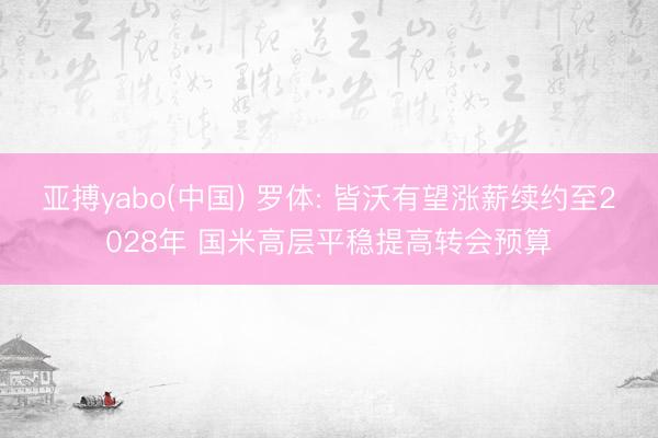 亚搏yabo(中国) 罗体: 皆沃有望涨薪续约至2028年 国米高层平稳提高转会预算