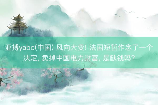 亚搏yabo(中国) 风向大变! 法国短暂作念了一个决定， 卖掉中国电力财富， 是缺钱吗?