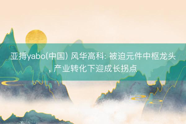 亚搏yabo(中国) 风华高科: 被迫元件中枢龙头， 产业转化下迎成长拐点