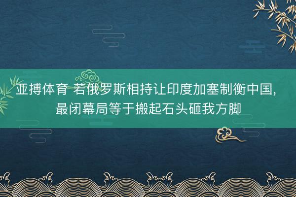亚搏体育 若俄罗斯相持让印度加塞制衡中国， 最闭幕局等于搬起石头砸我方脚