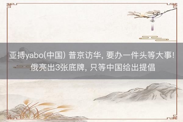 亚搏yabo(中国) 普京访华， 要办一件头等大事! 俄亮出3张底牌， 只等中国给出提倡