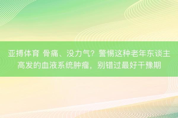 亚搏体育 骨痛、没力气？警惕这种老年东谈主高发的血液系统肿瘤，别错过最好干豫期