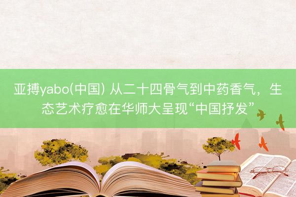 亚搏yabo(中国) 从二十四骨气到中药香气，生态艺术疗愈在华师大呈现“中国抒发”