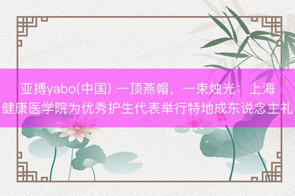 亚搏yabo(中国) 一顶燕帽，一束烛光：上海健康医学院为优秀护生代表举行特地成东说念主礼