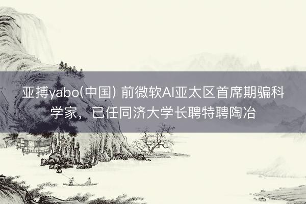 亚搏yabo(中国) 前微软AI亚太区首席期骗科学家，已任同济大学长聘特聘陶冶