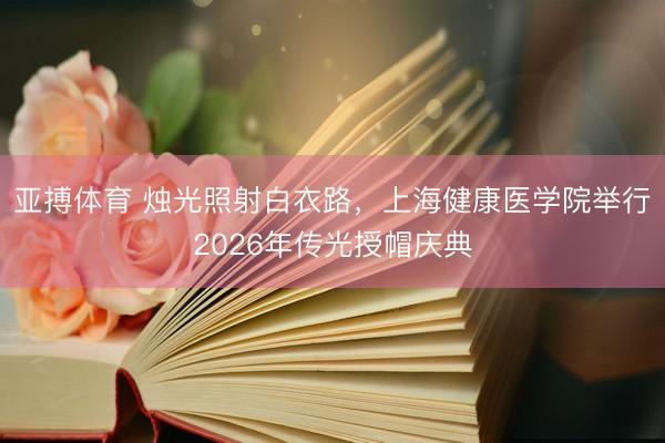 亚搏体育 烛光照射白衣路，上海健康医学院举行2026年传光授帽庆典