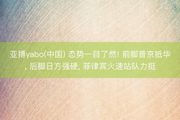 亚搏yabo(中国) 态势一目了然! 前脚普京抵华， 后脚日方强硬， 菲律宾火速站队力挺