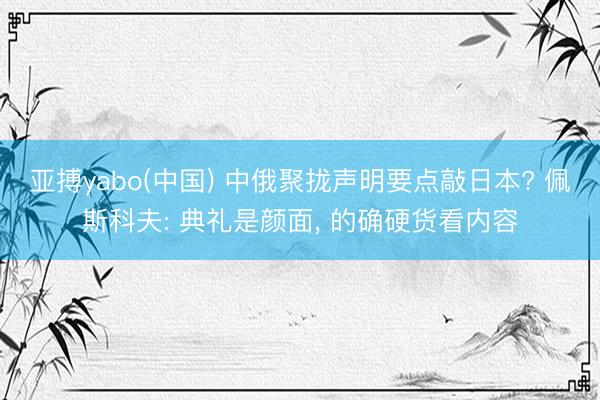 亚搏yabo(中国) 中俄聚拢声明要点敲日本? 佩斯科夫: 典礼是颜面， 的确硬货看内容