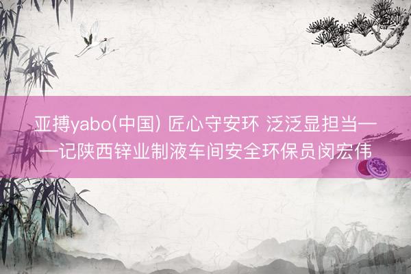 亚搏yabo(中国) 匠心守安环 泛泛显担当——记陕西锌业制液车间安全环保员闵宏伟
