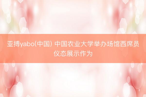 亚搏yabo(中国) 中国农业大学举办场馆西席员仪态展示作为