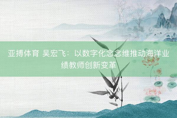 亚搏体育 吴宏飞：以数字化念念维推动海洋业绩教师创新变革