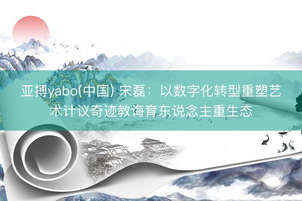 亚搏yabo(中国) 宋磊:以数字化转型重塑艺术计议奇迹教诲育东说念主重生态