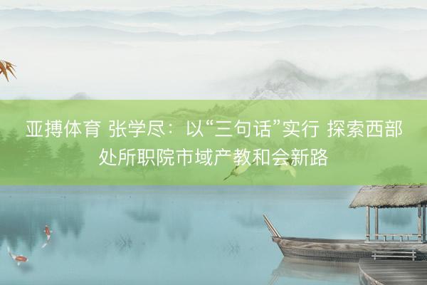 亚搏体育 张学尽：以“三句话”实行 探索西部处所职院市域产教和会新路