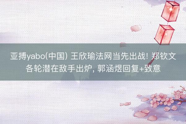 亚搏yabo(中国) 王欣瑜法网当先出战! 郑钦文各轮潜在敌手出炉， 郭涵煜回复+致意