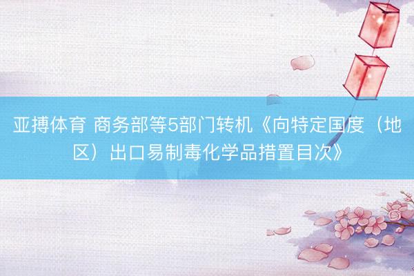 亚搏体育 商务部等5部门转机《向特定国度（地区）出口易制毒化学品措置目次》