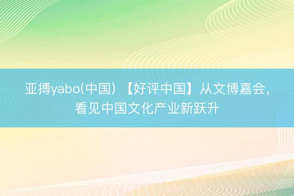 亚搏yabo(中国) 【好评中国】从文博嘉会,看见中国文化产业新跃升