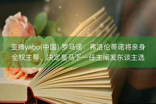 亚搏yabo(中国) 罗马诺：弗洛伦蒂诺将亲身全权主导、决定皇马下一任主阐发东谈主选